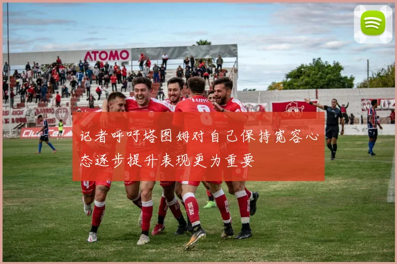 记者呼吁塔图姆对自己保持宽容心态逐步提升表现更为重要