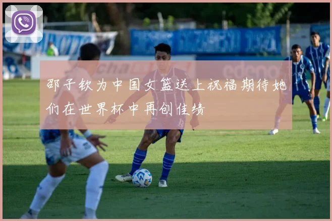 邵子钦为中国女篮送上祝福期待她们在世界杯中再创佳绩