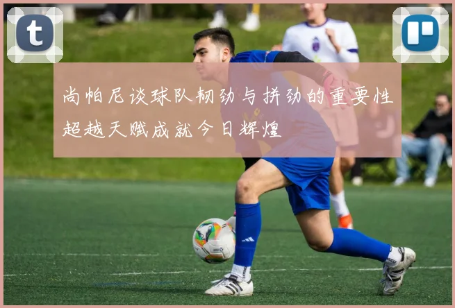 尚帕尼谈球队韧劲与拼劲的重要性超越天赋成就今日辉煌