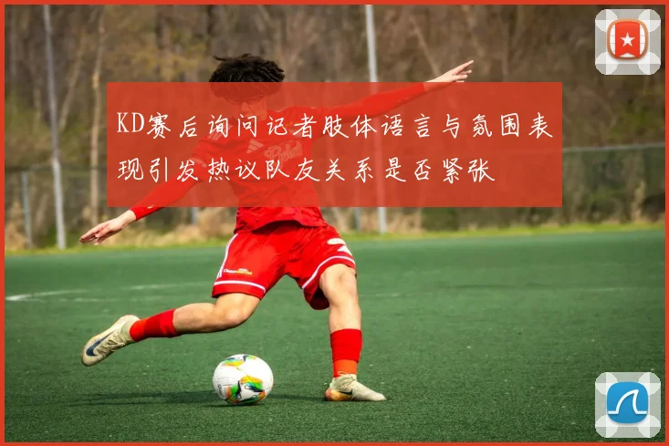 KD赛后询问记者肢体语言与氛围表现引发热议队友关系是否紧张