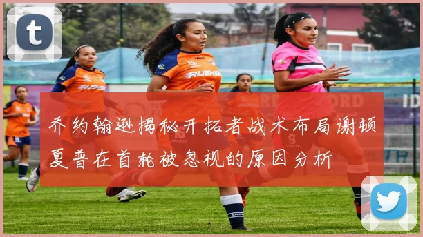 乔约翰逊揭秘开拓者战术布局谢顿夏普在首轮被忽视的原因分析