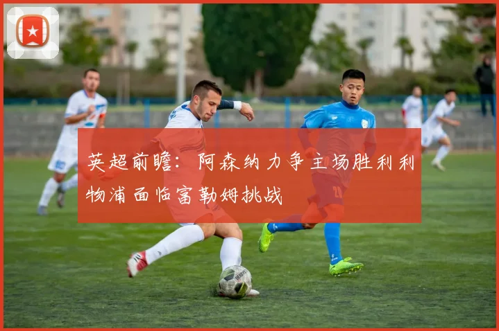 英超前瞻：阿森纳力争主场胜利利物浦面临富勒姆挑战