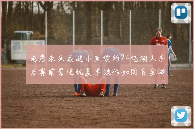 老詹未来成谜小里续约24亿湖人季后赛前景堪忧夏季操作如同盲盒游戏