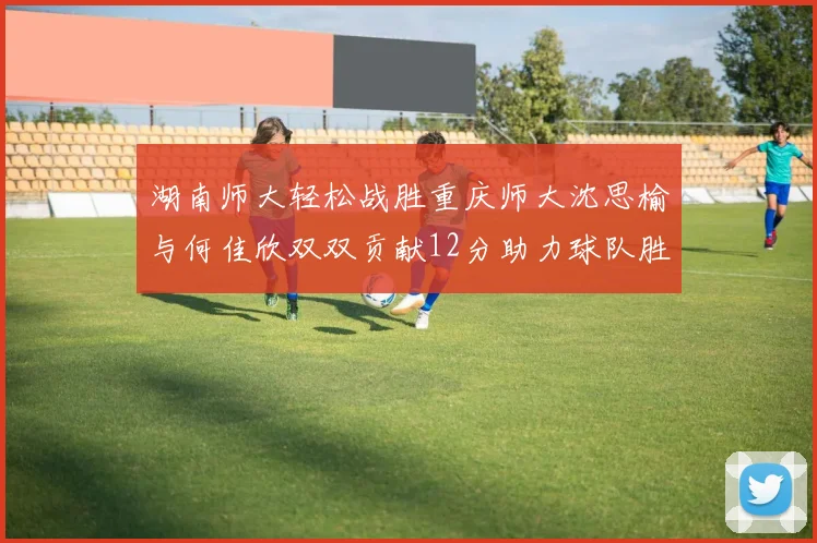 湖南师大轻松战胜重庆师大沈思榆与何佳欣双双贡献12分助力球队胜利